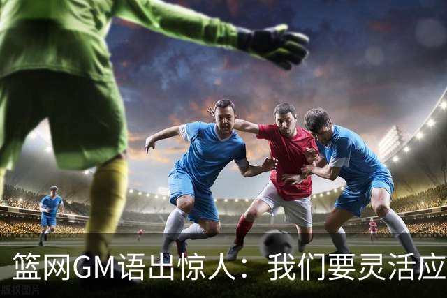 篮网GM语出惊人：我们要灵活应变，像橡皮筋一样！